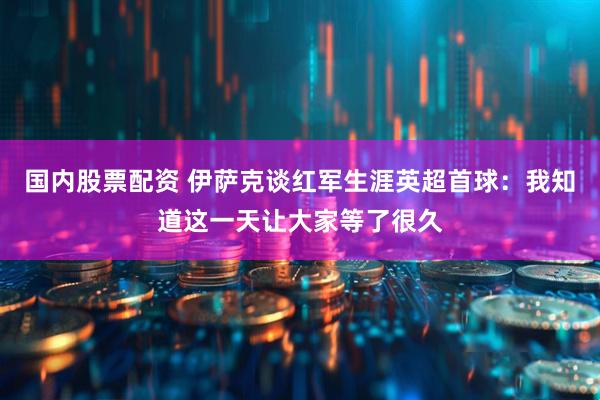 国内股票配资 伊萨克谈红军生涯英超首球：我知道这一天让大家等了很久
