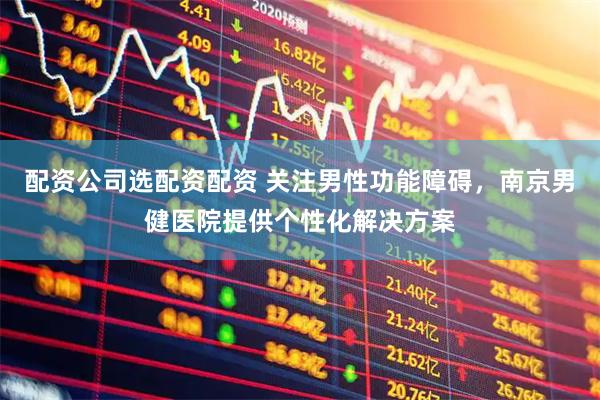配资公司选配资配资 关注男性功能障碍，南京男健医院提供个性化解决方案