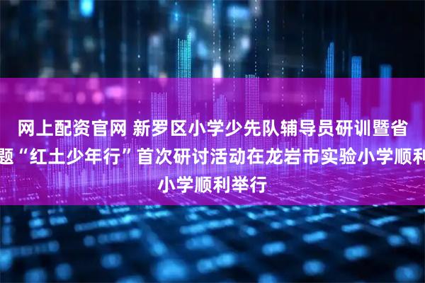 网上配资官网 新罗区小学少先队辅导员研训暨省级课题“红土少年行”首次研讨活动在龙岩市实验小学顺利举行
