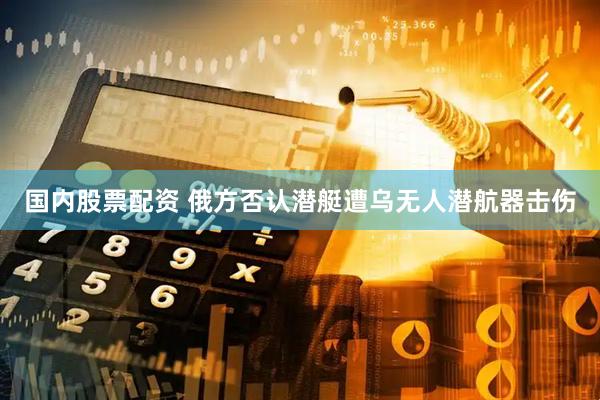 国内股票配资 俄方否认潜艇遭乌无人潜航器击伤