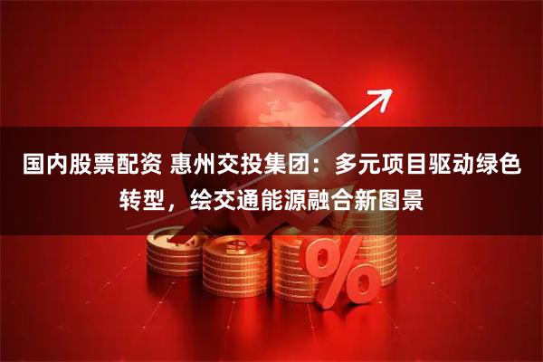 国内股票配资 惠州交投集团：多元项目驱动绿色转型，绘交通能源融合新图景