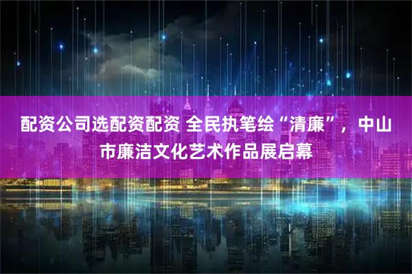 配资公司选配资配资 全民执笔绘“清廉”，中山市廉洁文化艺术作品展启幕