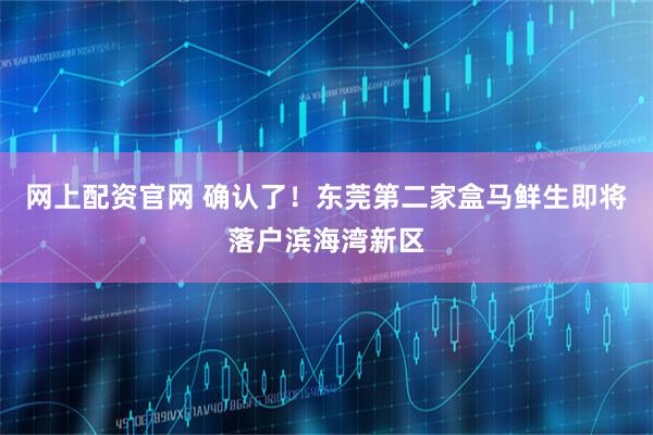 网上配资官网 确认了！东莞第二家盒马鲜生即将落户滨海湾新区