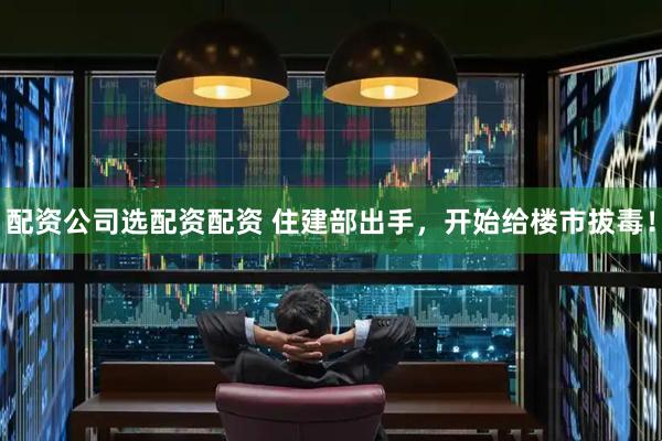 配资公司选配资配资 住建部出手，开始给楼市拔毒！