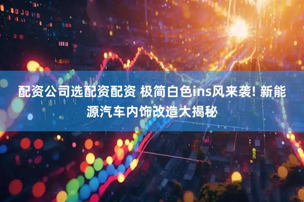 配资公司选配资配资 极简白色ins风来袭! 新能源汽车内饰改造大揭秘