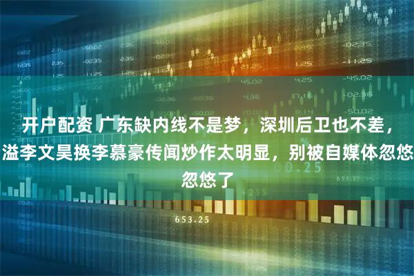 开户配资 广东缺内线不是梦，深圳后卫也不差，杨溢李文昊换李慕豪传闻炒作太明显，别被自媒体忽悠了