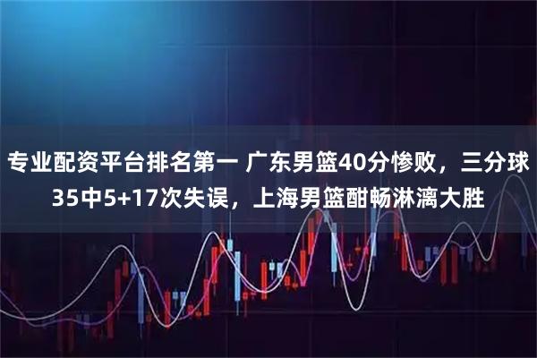 专业配资平台排名第一 广东男篮40分惨败，三分球35中5+17次失误，上海男篮酣畅淋漓大胜