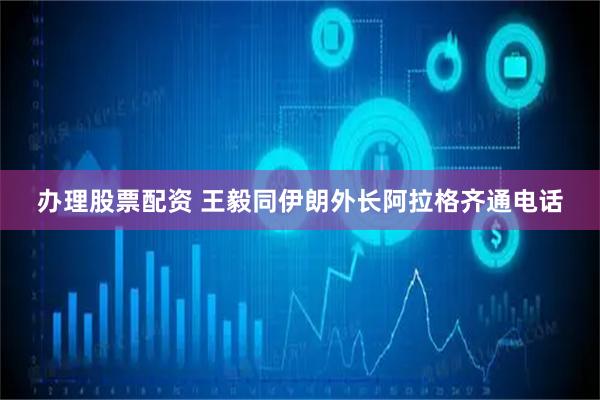 办理股票配资 王毅同伊朗外长阿拉格齐通电话