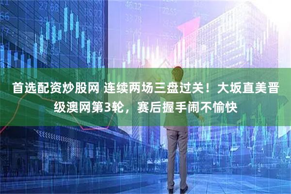 首选配资炒股网 连续两场三盘过关！大坂直美晋级澳网第3轮，赛后握手闹不愉快
