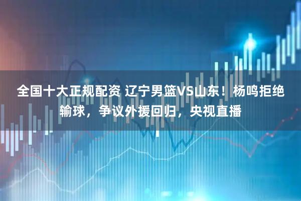 全国十大正规配资 辽宁男篮VS山东！杨鸣拒绝输球，争议外援回归，央视直播