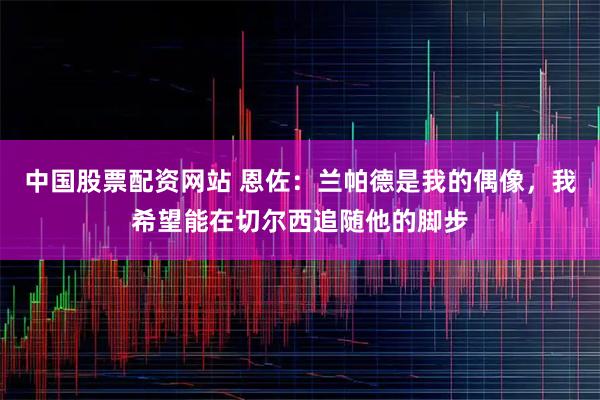 中国股票配资网站 恩佐：兰帕德是我的偶像，我希望能在切尔西追随他的脚步