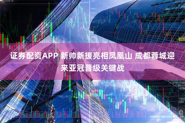 证券配资APP 新帅新援亮相凤凰山 成都蓉城迎来亚冠晋级关键战