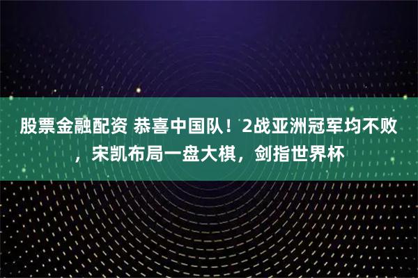 股票金融配资 恭喜中国队！2战亚洲冠军均不败，宋凯布局一盘大棋，剑指世界杯
