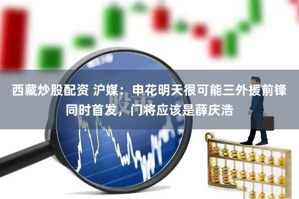 西藏炒股配资 沪媒：申花明天很可能三外援前锋同时首发，门将应该是薛庆浩