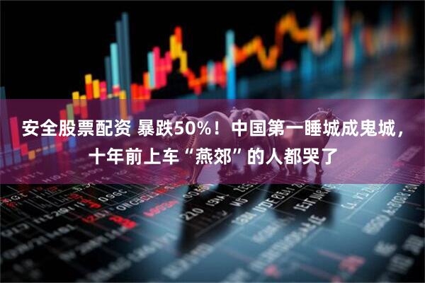 安全股票配资 暴跌50%！中国第一睡城成鬼城，十年前上车“燕郊”的人都哭了