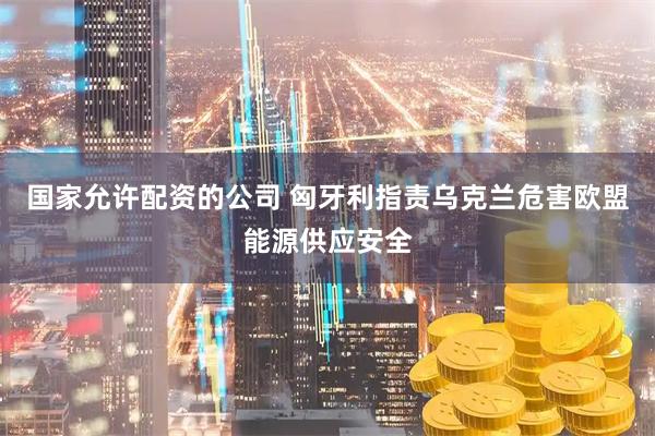 国家允许配资的公司 匈牙利指责乌克兰危害欧盟能源供应安全