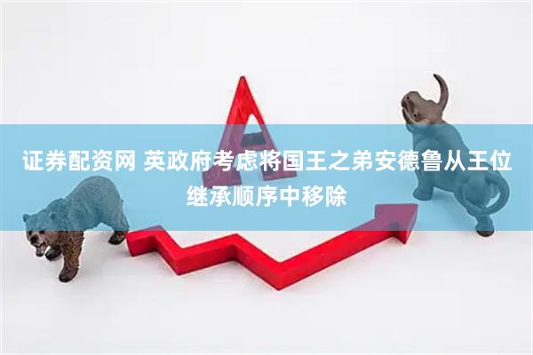 证券配资网 英政府考虑将国王之弟安德鲁从王位继承顺序中移除