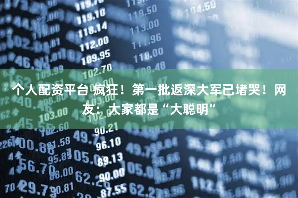 个人配资平台 疯狂！第一批返深大军已堵哭！网友：大家都是“大聪明”