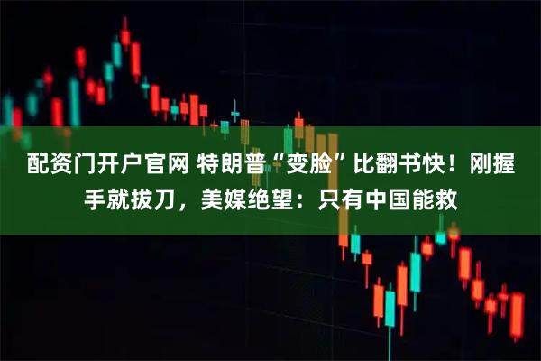 配资门开户官网 特朗普“变脸”比翻书快！刚握手就拔刀，美媒绝望：只有中国能救