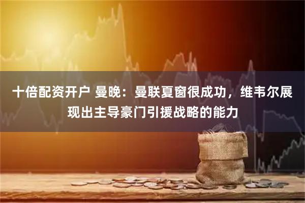 十倍配资开户 曼晚：曼联夏窗很成功，维韦尔展现出主导豪门引援战略的能力