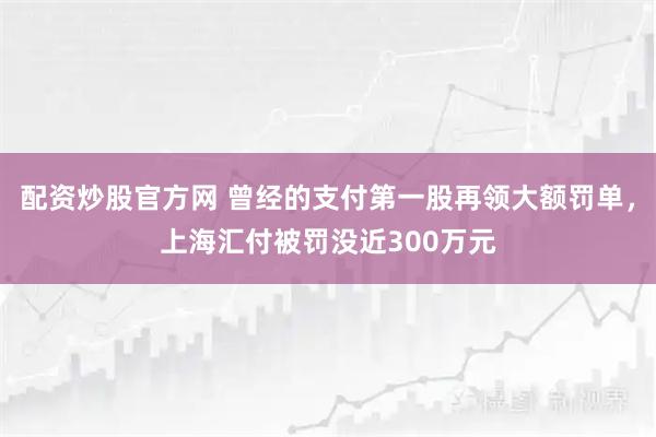 配资炒股官方网 曾经的支付第一股再领大额罚单，上海汇付被罚没近300万元