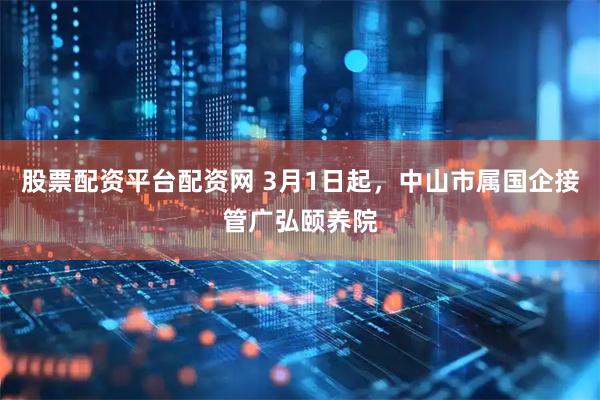 股票配资平台配资网 3月1日起，中山市属国企接管广弘颐养院