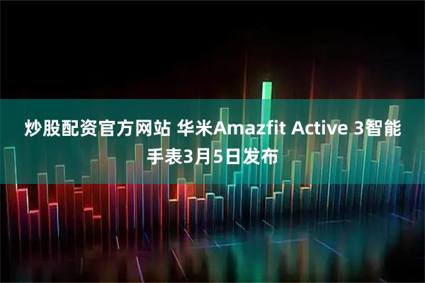炒股配资官方网站 华米Amazfit Active 3智能手表3月5日发布