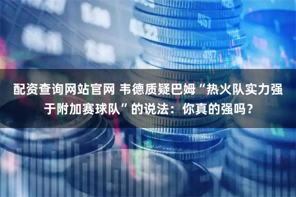 配资查询网站官网 韦德质疑巴姆“热火队实力强于附加赛球队”的说法：你真的强吗？