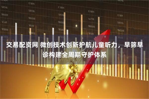 交易配资网 微创技术创新护航儿童听力，早筛早诊构建全周期守护体系
