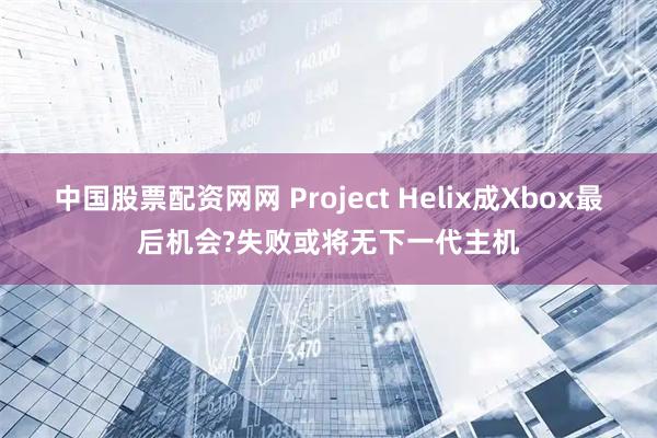 中国股票配资网网 Project Helix成Xbox最后机会?失败或将无下一代主机