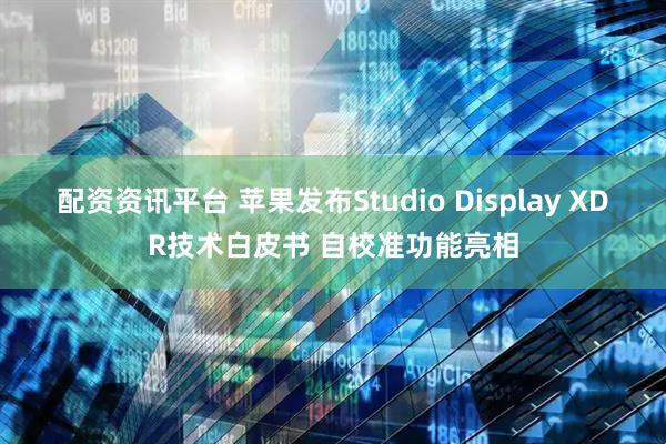 配资资讯平台 苹果发布Studio Display XDR技术白皮书 自校准功能亮相