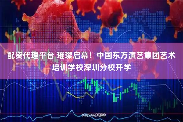 配资代理平台 璀璨启幕！中国东方演艺集团艺术培训学校深圳分校开学