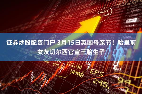证券炒股配资门户 3月15日英国母亲节！哈里前女友切尔西官宣三胎生子