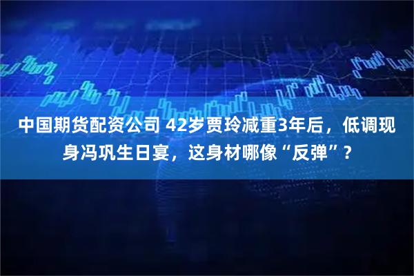 中国期货配资公司 42岁贾玲减重3年后，低调现身冯巩生日宴，这身材哪像“反弹”？