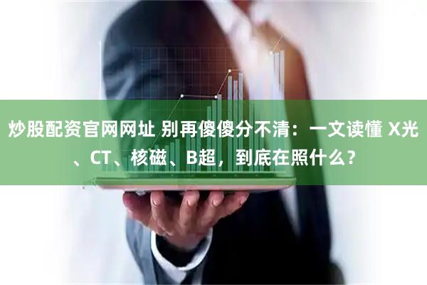 炒股配资官网网址 别再傻傻分不清：一文读懂 X光、CT、核磁、B超，到底在照什么？