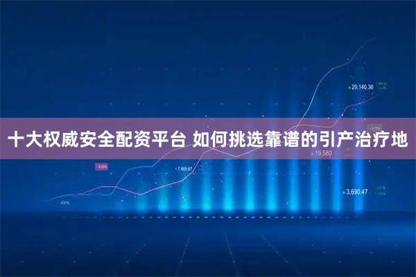 十大权威安全配资平台 如何挑选靠谱的引产治疗地