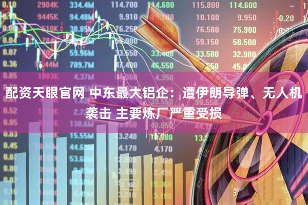 配资天眼官网 中东最大铝企：遭伊朗导弹、无人机袭击 主要炼厂严重受损
